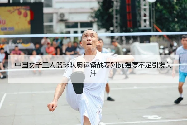 中国女子三人篮球队奥运备战赛对抗强度不足引发关注